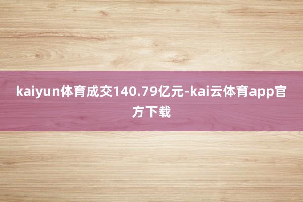kaiyun体育成交140.79亿元-kai云体育app官方下载