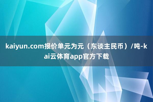 kaiyun.com报价单元为元（东谈主民币）/吨-kai云体育app官方下载