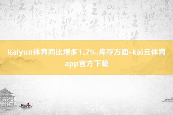 kaiyun体育同比增多1.7%.库存方面-kai云体育app官方下载