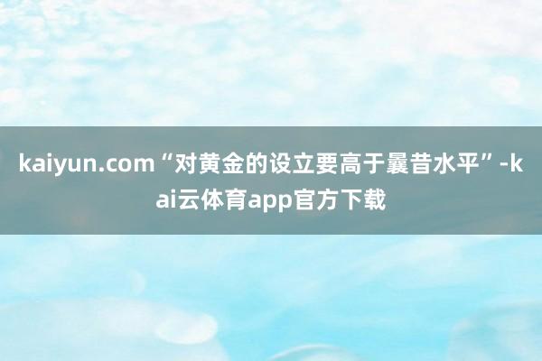 kaiyun.com“对黄金的设立要高于曩昔水平”-kai云体育app官方下载