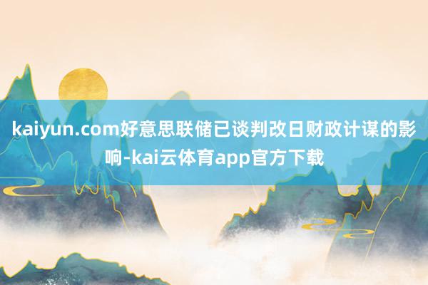 kaiyun.com好意思联储已谈判改日财政计谋的影响-kai云体育app官方下载