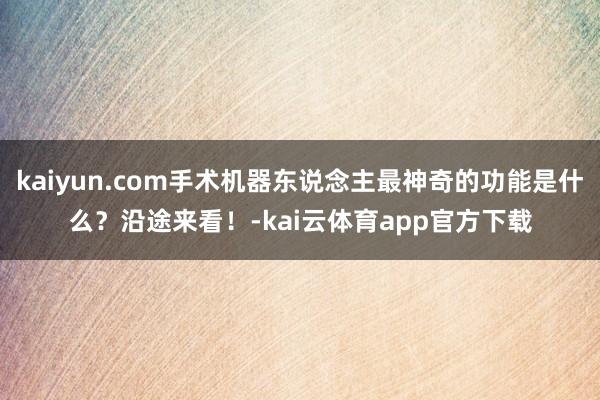 kaiyun.com手术机器东说念主最神奇的功能是什么？沿途来看！-kai云体育app官方下载
