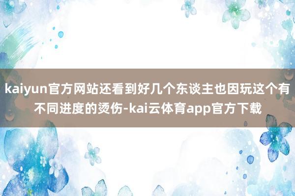 kaiyun官方网站还看到好几个东谈主也因玩这个有不同进度的烫伤-kai云体育app官方下载