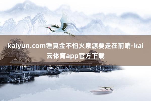 kaiyun.com锤真金不怕火泉源要走在前哨-kai云体育app官方下载