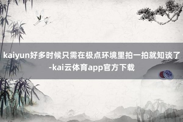 kaiyun好多时候只需在极点环境里拍一拍就知谈了-kai云体育app官方下载