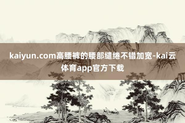 kaiyun.com高腰裤的腰部缱绻不错加宽-kai云体育app官方下载