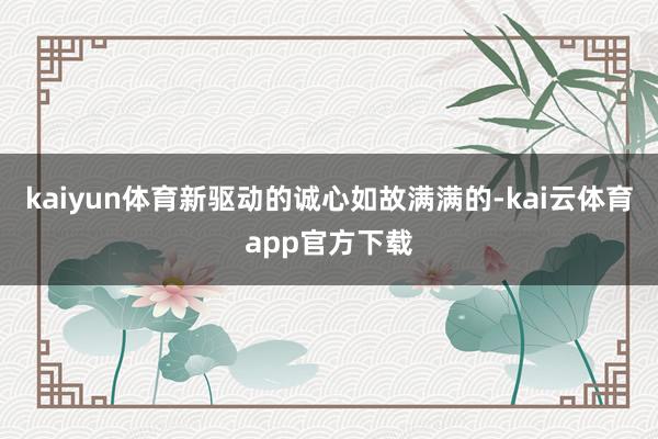 kaiyun体育新驱动的诚心如故满满的-kai云体育app官方下载