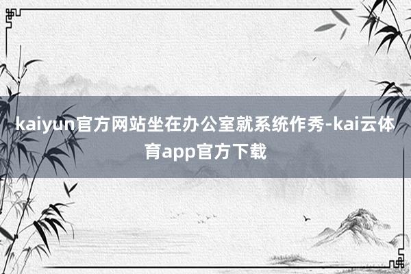 kaiyun官方网站坐在办公室就系统作秀-kai云体育app官方下载