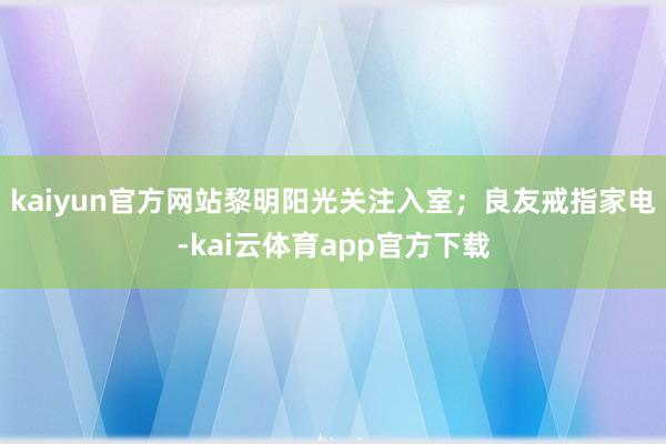 kaiyun官方网站黎明阳光关注入室；良友戒指家电-kai云体育app官方下载
