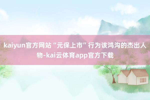 kaiyun官方网站“元保上市”行为该鸿沟的杰出人物-kai云体育app官方下载