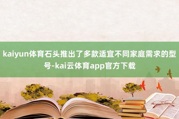 kaiyun体育石头推出了多款适宜不同家庭需求的型号-kai云体育app官方下载