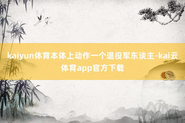 kaiyun体育本体上动作一个退役军东谈主-kai云体育app官方下载