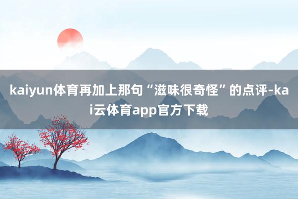 kaiyun体育再加上那句“滋味很奇怪”的点评-kai云体育app官方下载