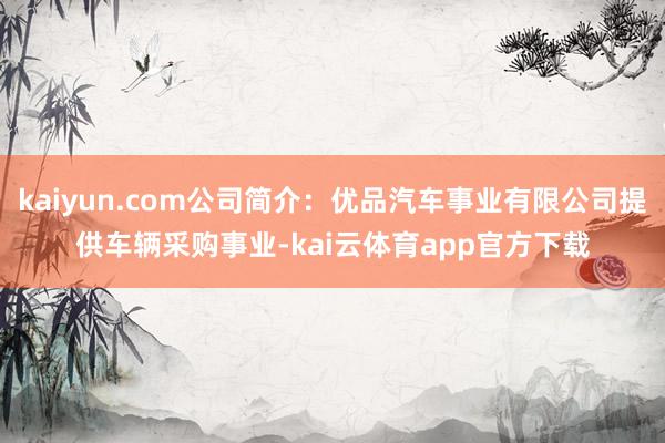 kaiyun.com公司简介：优品汽车事业有限公司提供车辆采购事业-kai云体育app官方下载