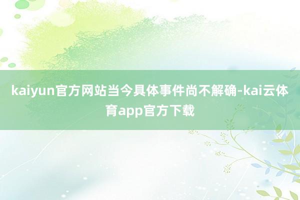 kaiyun官方网站当今具体事件尚不解确-kai云体育app官方下载