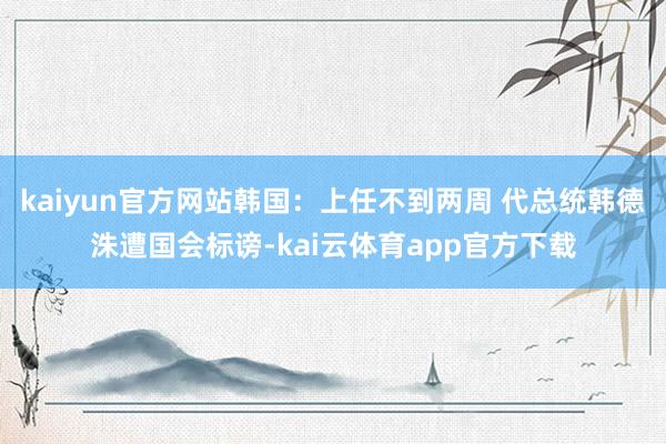 kaiyun官方网站韩国:上任不到两周 代总统韩德洙遭国会标谤-kai云体育app官方下载
