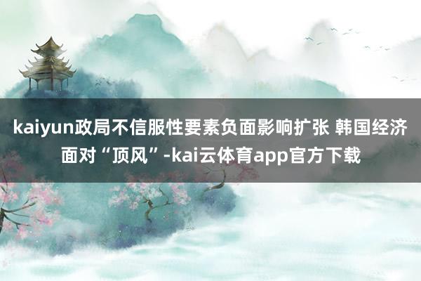 kaiyun政局不信服性要素负面影响扩张 韩国经济面对“顶风”-kai云体育app官方下载