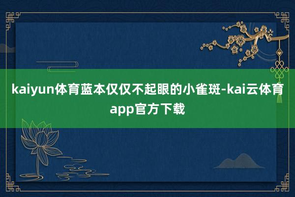 kaiyun体育蓝本仅仅不起眼的小雀斑-kai云体育app官方下载