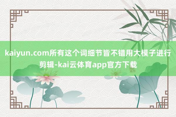 kaiyun.com所有这个词细节皆不错用大模子进行剪辑-kai云体育app官方下载