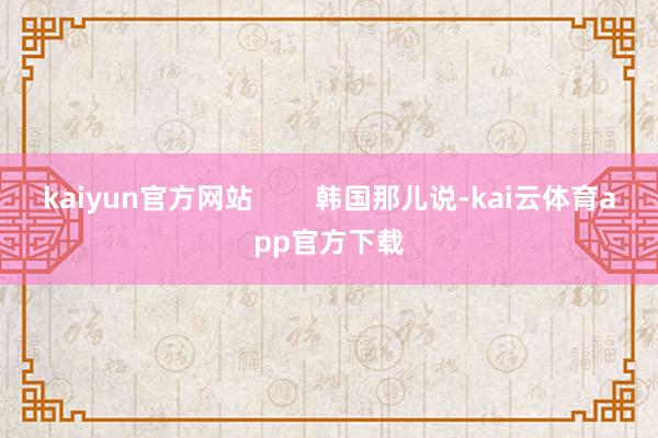 kaiyun官方网站        韩国那儿说-kai云体育app官方下载