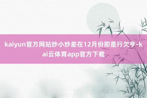 kaiyun官方网站炒小炒差在12月份即是行欠亨-kai云体育app官方下载