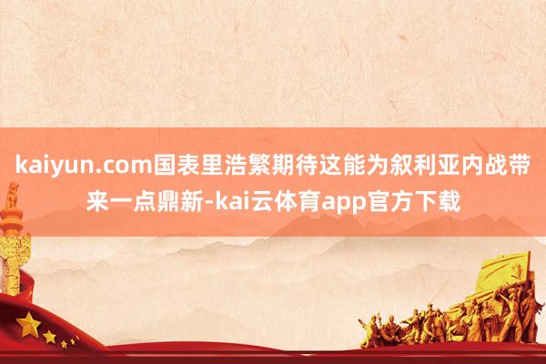 kaiyun.com国表里浩繁期待这能为叙利亚内战带来一点鼎新-kai云体育app官方下载