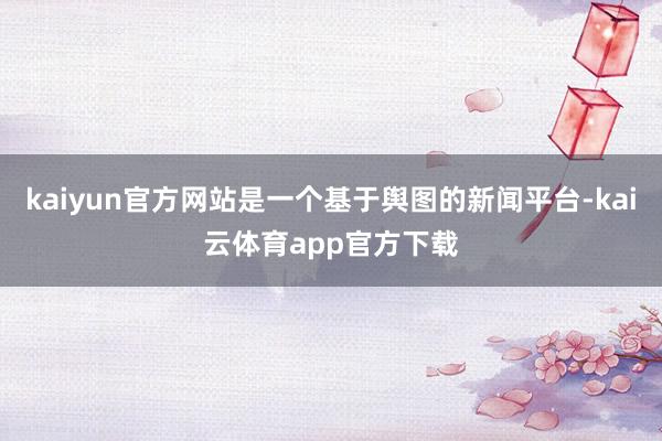 kaiyun官方网站是一个基于舆图的新闻平台-kai云体育app官方下载
