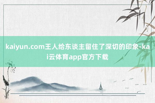 kaiyun.com王人给东谈主留住了深切的印象-kai云体育app官方下载