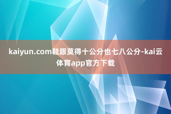kaiyun.com鞋跟莫得十公分也七八公分-kai云体育app官方下载