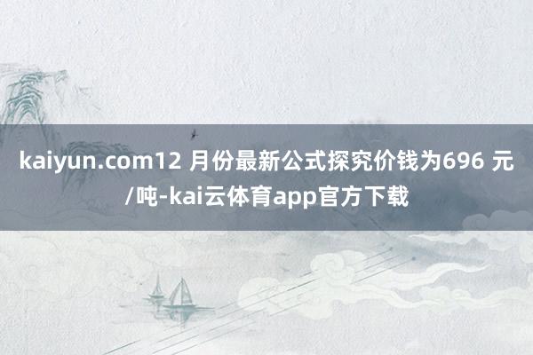 kaiyun.com12 月份最新公式探究价钱为696 元/吨-kai云体育app官方下载