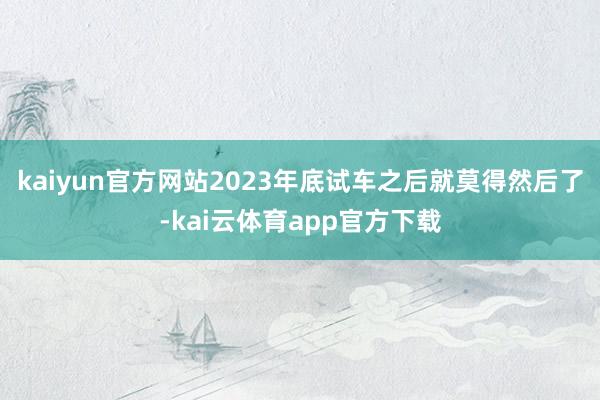 kaiyun官方网站2023年底试车之后就莫得然后了-kai云体育app官方下载