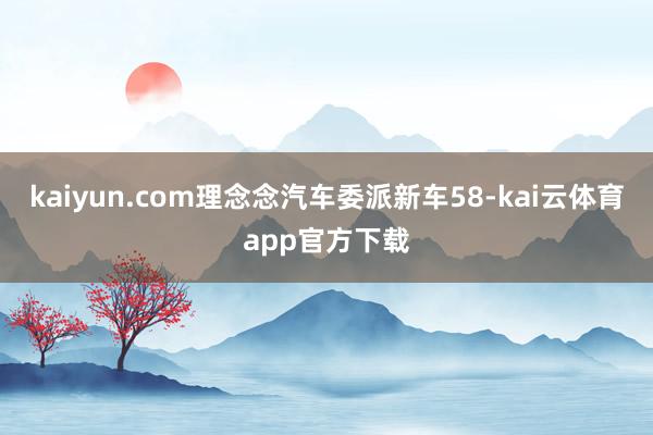 kaiyun.com理念念汽车委派新车58-kai云体育app官方下载
