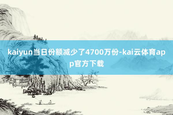 kaiyun当日份额减少了4700万份-kai云体育app官方下载