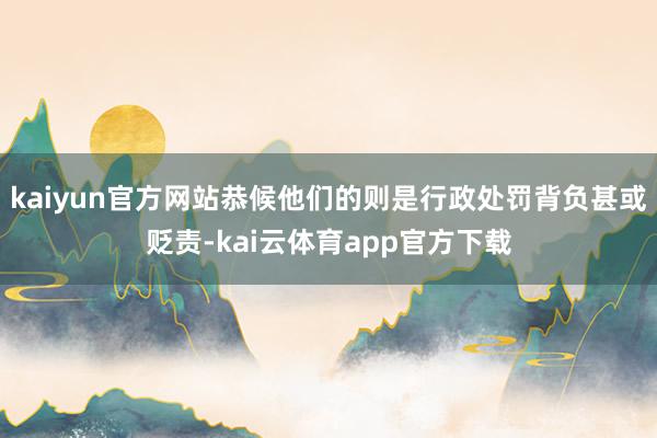 kaiyun官方网站恭候他们的则是行政处罚背负甚或贬责-kai云体育app官方下载