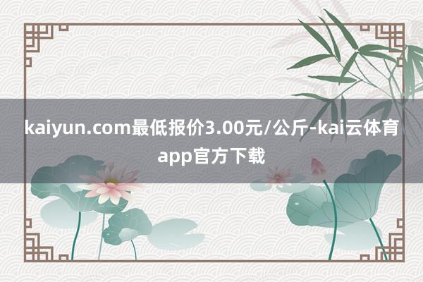 kaiyun.com最低报价3.00元/公斤-kai云体育app官方下载