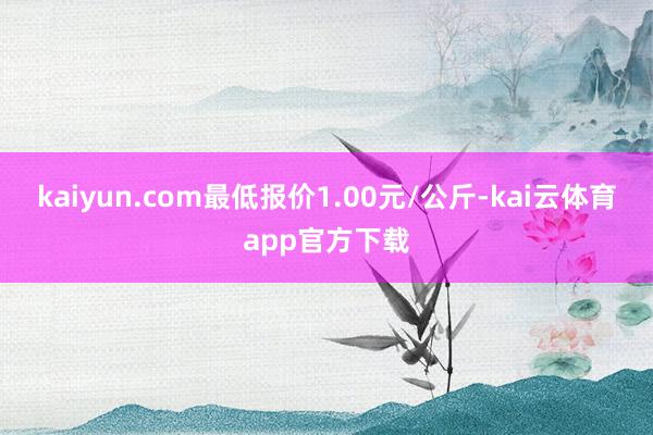 kaiyun.com最低报价1.00元/公斤-kai云体育app官方下载