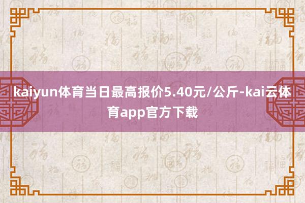 kaiyun体育当日最高报价5.40元/公斤-kai云体育app官方下载