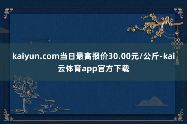 kaiyun.com当日最高报价30.00元/公斤-kai云体育app官方下载