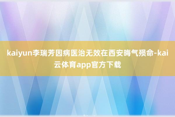 kaiyun李瑞芳因病医治无效在西安晦气殒命-kai云体育app官方下载