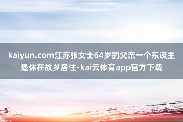 kaiyun.com江苏张女士64岁的父亲一个东谈主退休在故乡居住-kai云体育app官方下载