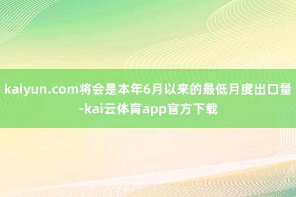 kaiyun.com将会是本年6月以来的最低月度出口量-kai云体育app官方下载