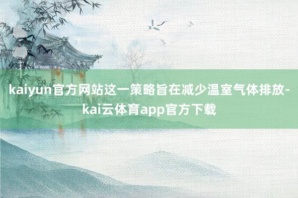 kaiyun官方网站这一策略旨在减少温室气体排放-kai云体育app官方下载