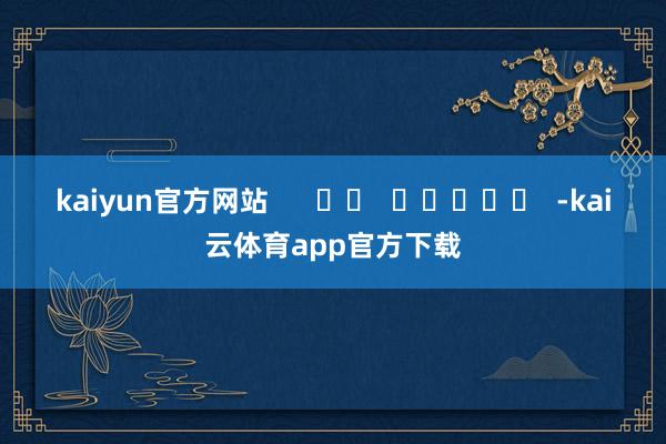kaiyun官方网站      		  					  -kai云体育app官方下载