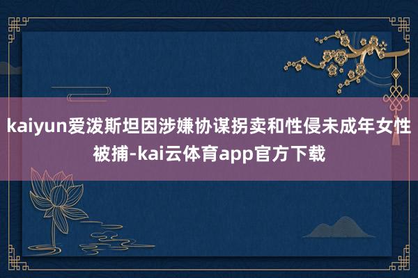 kaiyun爱泼斯坦因涉嫌协谋拐卖和性侵未成年女性被捕-kai云体育app官方下载