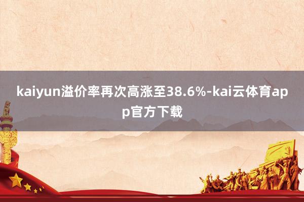 kaiyun溢价率再次高涨至38.6%-kai云体育app官方下载