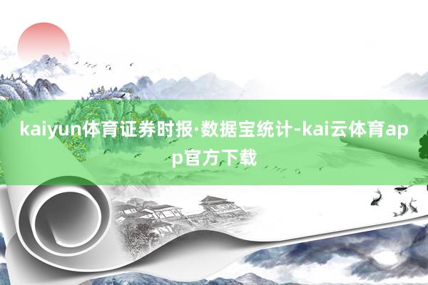 kaiyun体育　　证券时报·数据宝统计-kai云体育app官方下载