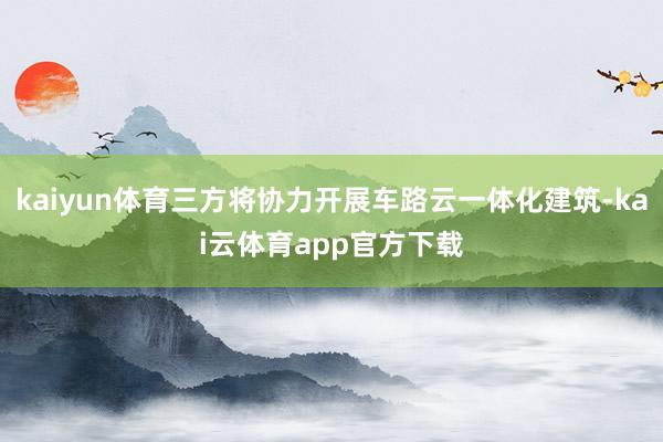 kaiyun体育三方将协力开展车路云一体化建筑-kai云体育app官方下载