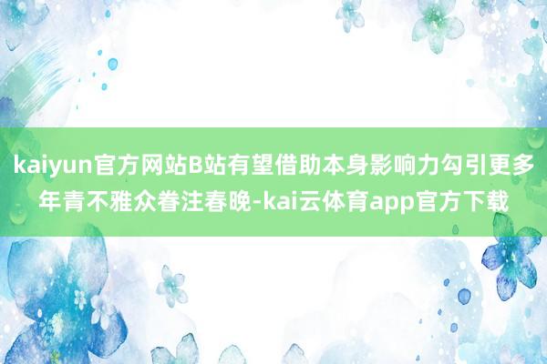 kaiyun官方网站B站有望借助本身影响力勾引更多年青不雅众眷注春晚-kai云体育app官方下载