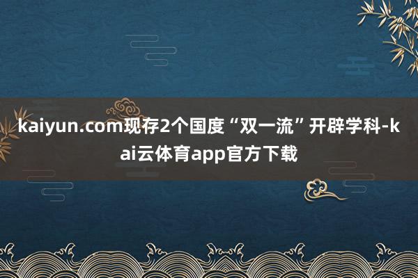 kaiyun.com现存2个国度“双一流”开辟学科-kai云体育app官方下载