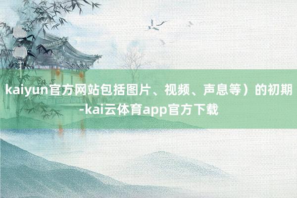 kaiyun官方网站包括图片、视频、声息等）的初期-kai云体育app官方下载